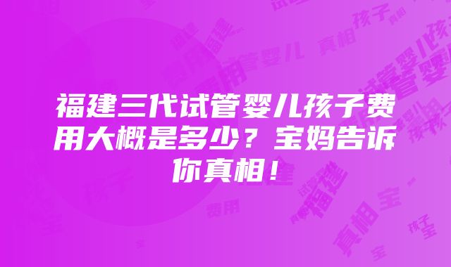 福建三代试管婴儿孩子费用大概是多少？宝妈告诉你真相！