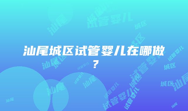 汕尾城区试管婴儿在哪做？