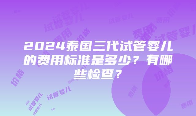 2024泰国三代试管婴儿的费用标准是多少？有哪些检查？