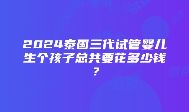 2024泰国三代试管婴儿生个孩子总共要花多少钱？