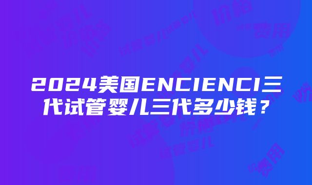 2024美国ENCIENCI三代试管婴儿三代多少钱？