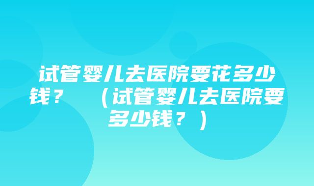 试管婴儿去医院要花多少钱？ （试管婴儿去医院要多少钱？）