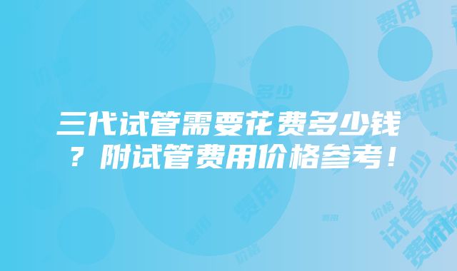 三代试管需要花费多少钱？附试管费用价格参考！