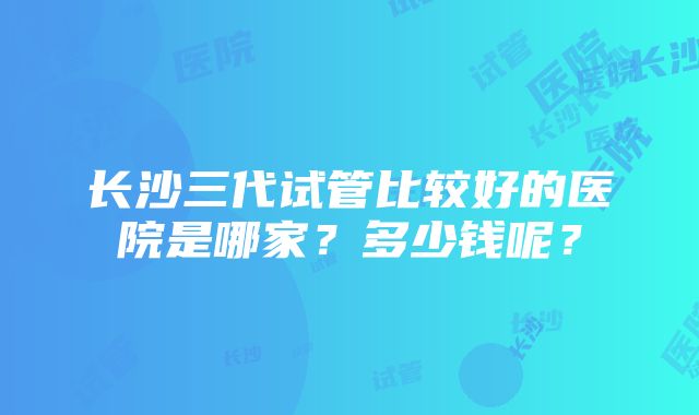 长沙三代试管比较好的医院是哪家？多少钱呢？