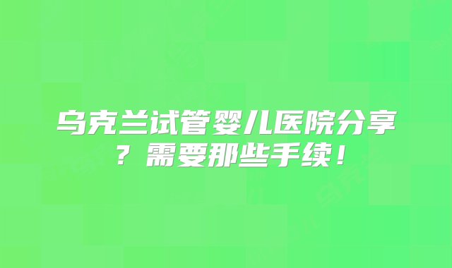 乌克兰试管婴儿医院分享？需要那些手续！