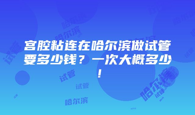 宫腔粘连在哈尔滨做试管要多少钱？一次大概多少！