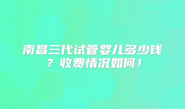 南昌三代试管婴儿多少钱？收费情况如何！