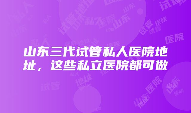 山东三代试管私人医院地址，这些私立医院都可做