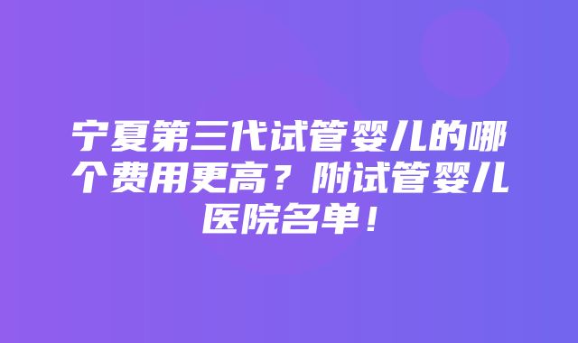 宁夏第三代试管婴儿的哪个费用更高？附试管婴儿医院名单！