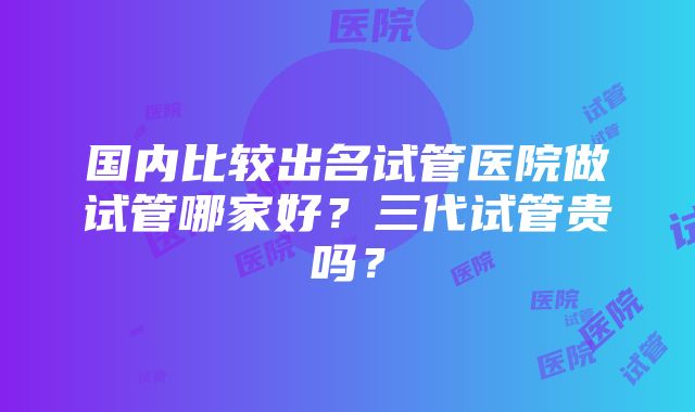 国内比较出名试管医院做试管哪家好？三代试管贵吗？