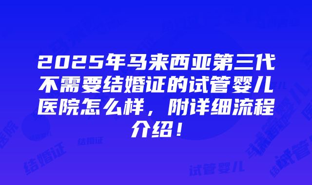 2025年马来西亚第三代不需要结婚证的试管婴儿医院怎么样，附详细流程介绍！