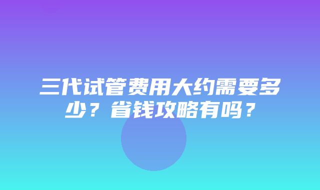 三代试管费用大约需要多少？省钱攻略有吗？