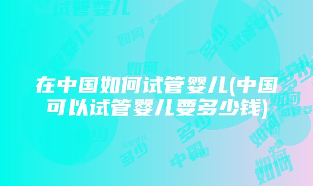 在中国如何试管婴儿(中国可以试管婴儿要多少钱)