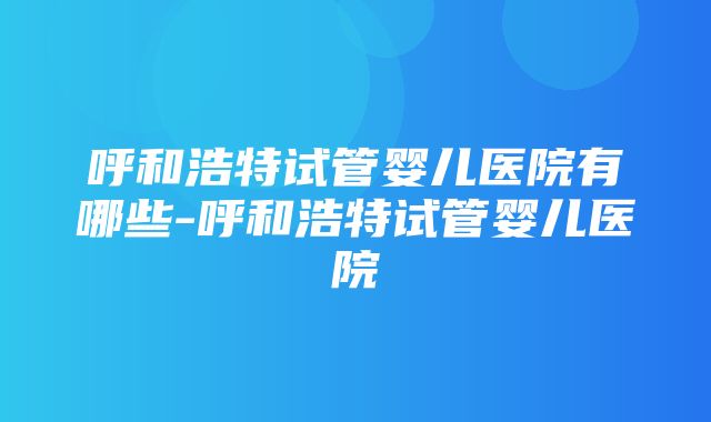 呼和浩特试管婴儿医院有哪些-呼和浩特试管婴儿医院