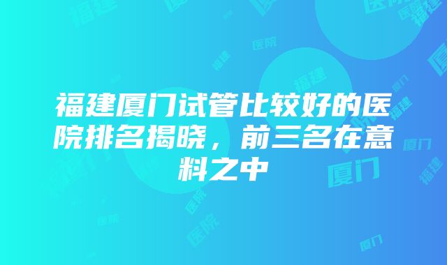 福建厦门试管比较好的医院排名揭晓，前三名在意料之中