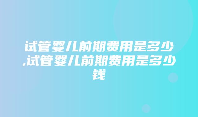 试管婴儿前期费用是多少,试管婴儿前期费用是多少钱