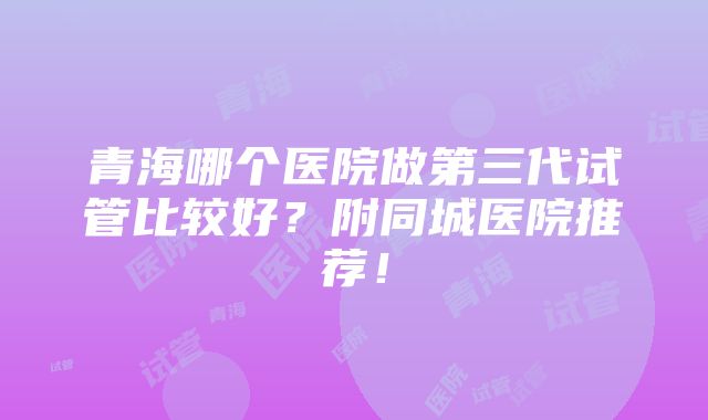 青海哪个医院做第三代试管比较好？附同城医院推荐！