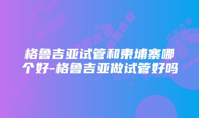 格鲁吉亚试管和柬埔寨哪个好-格鲁吉亚做试管好吗