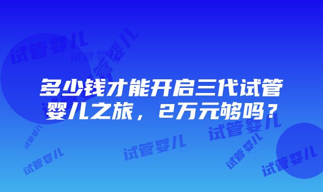 多少钱才能开启三代试管婴儿之旅，2万元够吗？