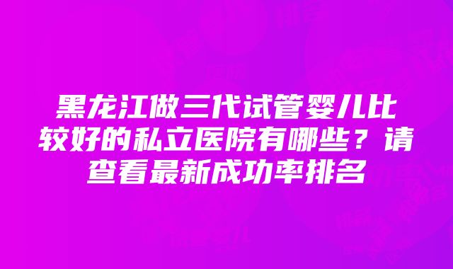 黑龙江做三代试管婴儿比较好的私立医院有哪些？请查看最新成功率排名