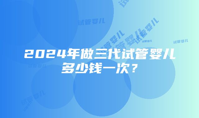 2024年做三代试管婴儿多少钱一次？