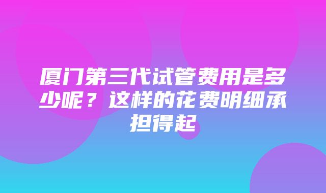 厦门第三代试管费用是多少呢？这样的花费明细承担得起