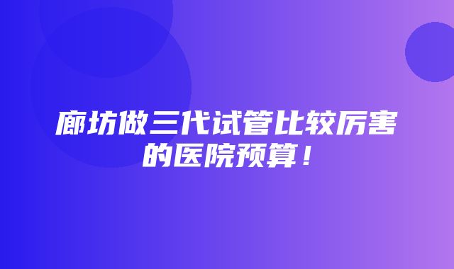 廊坊做三代试管比较厉害的医院预算！