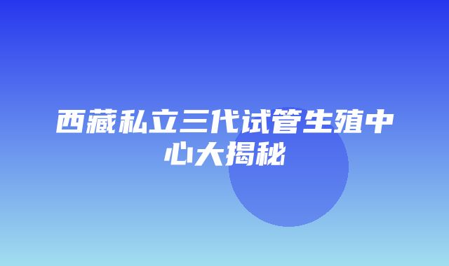 西藏私立三代试管生殖中心大揭秘