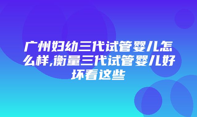 广州妇幼三代试管婴儿怎么样,衡量三代试管婴儿好坏看这些