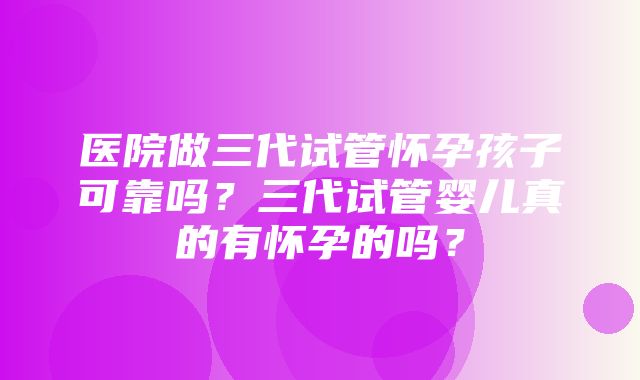 医院做三代试管怀孕孩子可靠吗？三代试管婴儿真的有怀孕的吗？