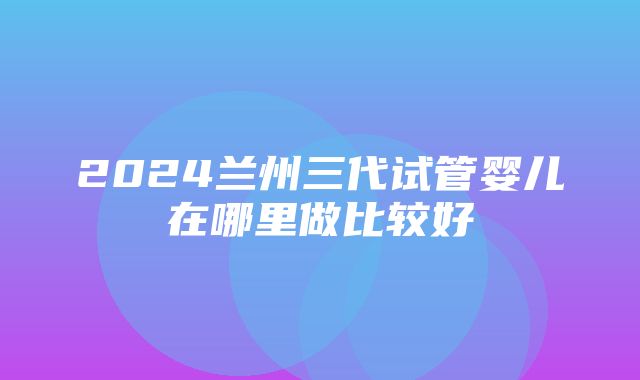 2024兰州三代试管婴儿在哪里做比较好