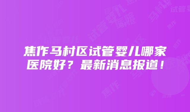 焦作马村区试管婴儿哪家医院好？最新消息报道！