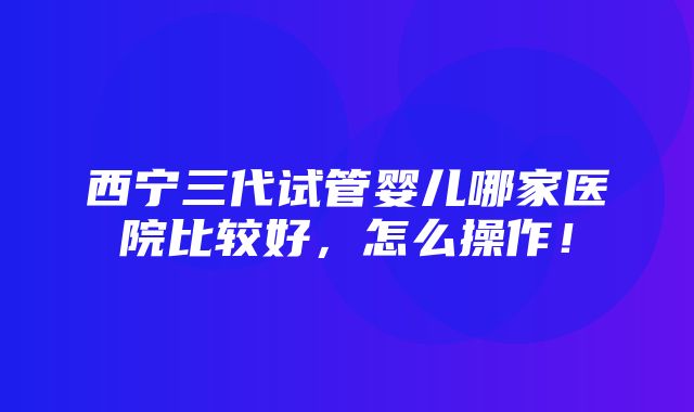 西宁三代试管婴儿哪家医院比较好，怎么操作！