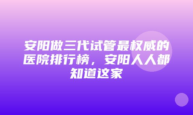 安阳做三代试管最权威的医院排行榜，安阳人人都知道这家