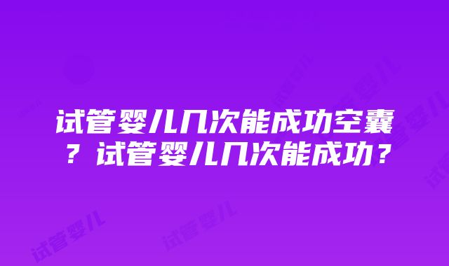 试管婴儿几次能成功空囊？试管婴儿几次能成功？