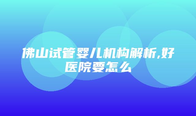 佛山试管婴儿机构解析,好医院要怎么