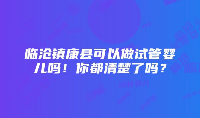 临沧镇康县可以做试管婴儿吗！你都清楚了吗？