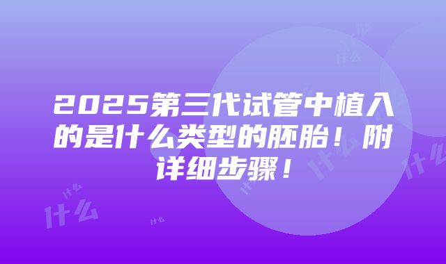 2025第三代试管中植入的是什么类型的胚胎！附详细步骤！