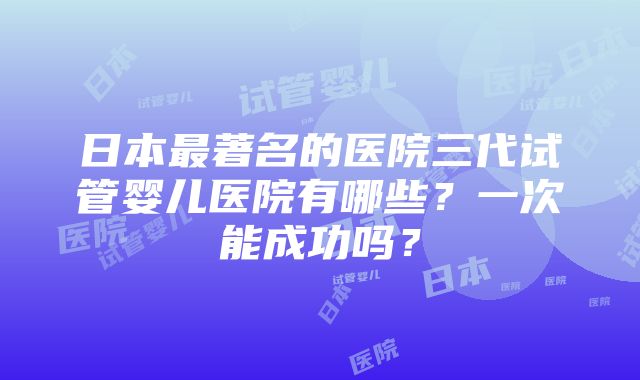 日本最著名的医院三代试管婴儿医院有哪些？一次能成功吗？