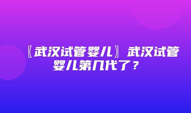 〖武汉试管婴儿〗武汉试管婴儿第几代了？