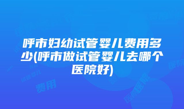 呼市妇幼试管婴儿费用多少(呼市做试管婴儿去哪个医院好)