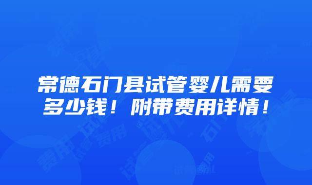 常德石门县试管婴儿需要多少钱！附带费用详情！