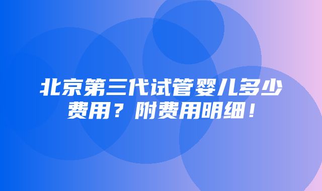 北京第三代试管婴儿多少费用？附费用明细！