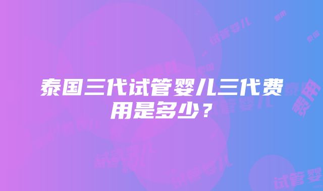 泰国三代试管婴儿三代费用是多少？