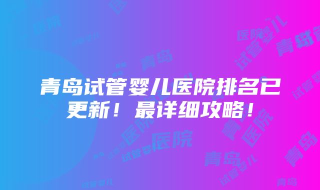 青岛试管婴儿医院排名已更新！最详细攻略！