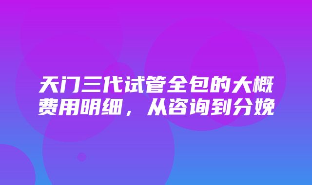 天门三代试管全包的大概费用明细，从咨询到分娩