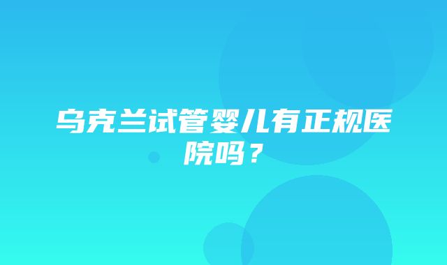 乌克兰试管婴儿有正规医院吗？