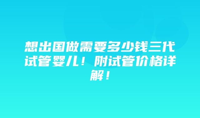 想出国做需要多少钱三代试管婴儿！附试管价格详解！