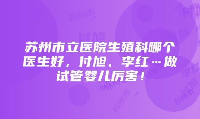 苏州市立医院生殖科哪个医生好，付旭、李红…做试管婴儿厉害！