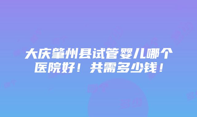 大庆肇州县试管婴儿哪个医院好！共需多少钱！